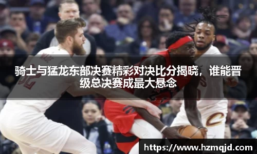 骑士与猛龙东部决赛精彩对决比分揭晓，谁能晋级总决赛成最大悬念