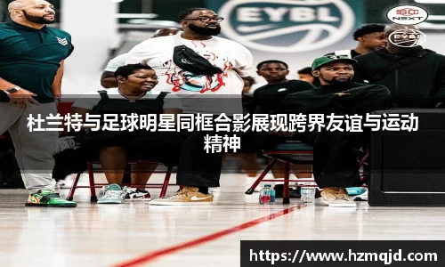 杜兰特与足球明星同框合影展现跨界友谊与运动精神